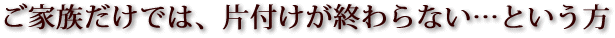 ご家族だけでは、片付けが終わらない...という方